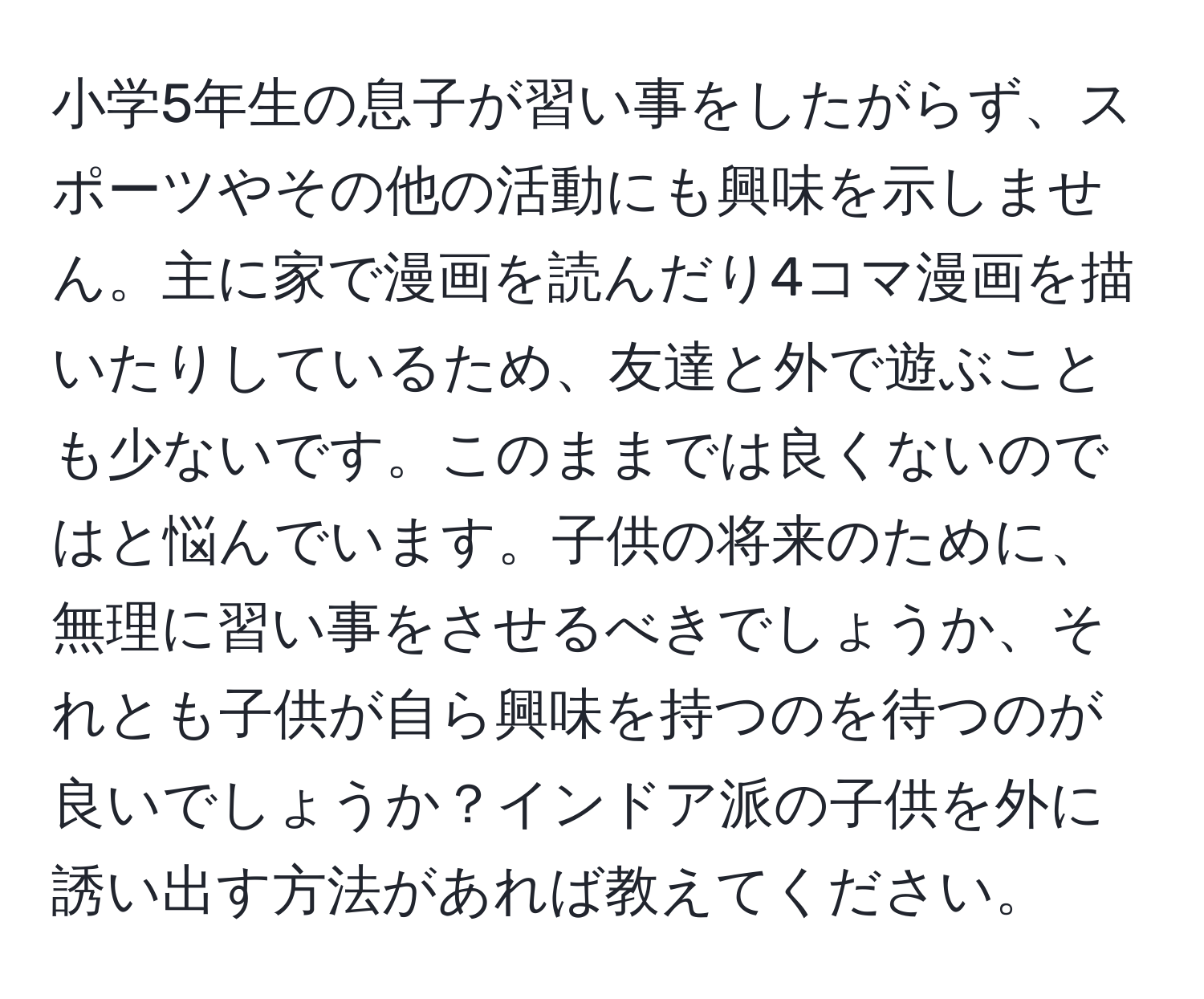 小学5年生の息子が習い事をしたがらず、スポーツやその他の活動にも興味を示しません。主に家で漫画を読んだり4コマ漫画を描いたりしているため、友達と外で遊ぶことも少ないです。このままでは良くないのではと悩んでいます。子供の将来のために、無理に習い事をさせるべきでしょうか、それとも子供が自ら興味を持つのを待つのが良いでしょうか？インドア派の子供を外に誘い出す方法があれば教えてください。