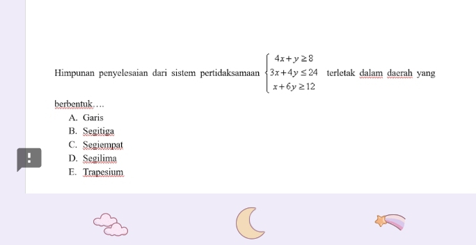 Himpunan penyelesaian dari sistem pertidaksamaan beginarrayl 4x+y≥ 8 3x+4y≤ 24 x+6y≥ 12endarray. terletak dalam daerah yang
berbentuk……
A. Garis
B. Segitiga
C. Segiempat
! D. Segilima
E. Trapesium