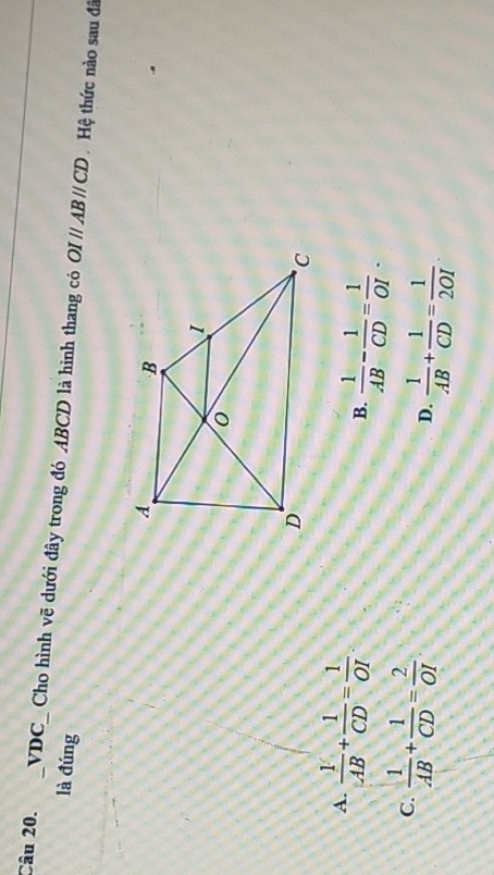 VDC_ Cho hình vẽ dưới đây trong đó ABCD là hình thang có OIparallel ABparallel CD Hệ thức nào sau đã
là đúng
A.  1/AB + 1/CD = 1/OI  B.  1/AB - 1/CD = 1/OI .
C.  1/AB + 1/CD = 2/OI 
D.  1/AB + 1/CD = 1/2OI .