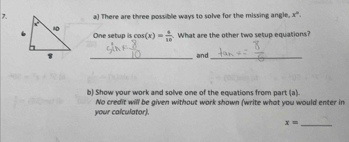 There are three possible ways to solve for the missing angle, x°.
One setup is cos (x)= 6/10 . What are the other two setup equations?
_and_
b) Show your work and solve one of the equations from part (a).
No credit will be given without work shown (write what you would enter in
your calculator).
_ x=