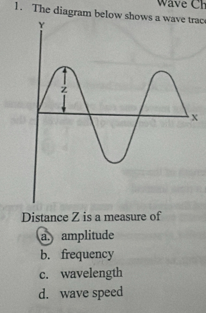 Wave Ch
1. The diagram below shows a wave trac
Distance Z is a measure of
a. amplitude
b. frequency
c. wavelength
d. wave speed