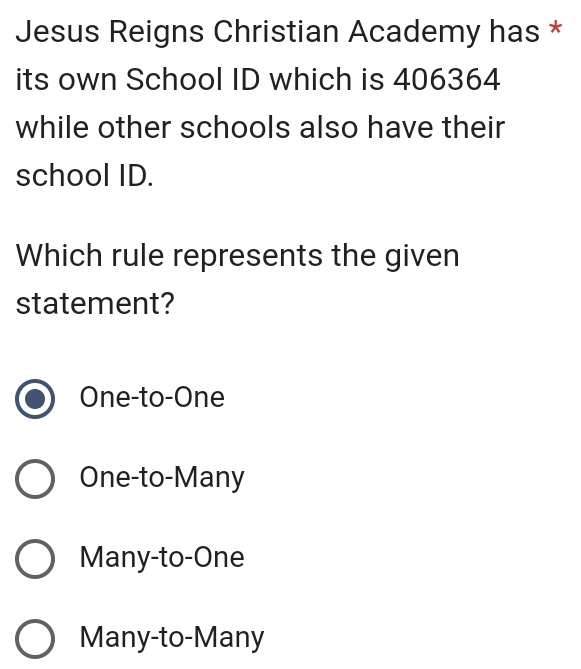 Jesus Reigns Christian Academy has *
its own School ID which is 406364
while other schools also have their
school ID.
Which rule represents the given
statement?
One-to-One
One-to-Many
Many-to-One
Many-to-Many