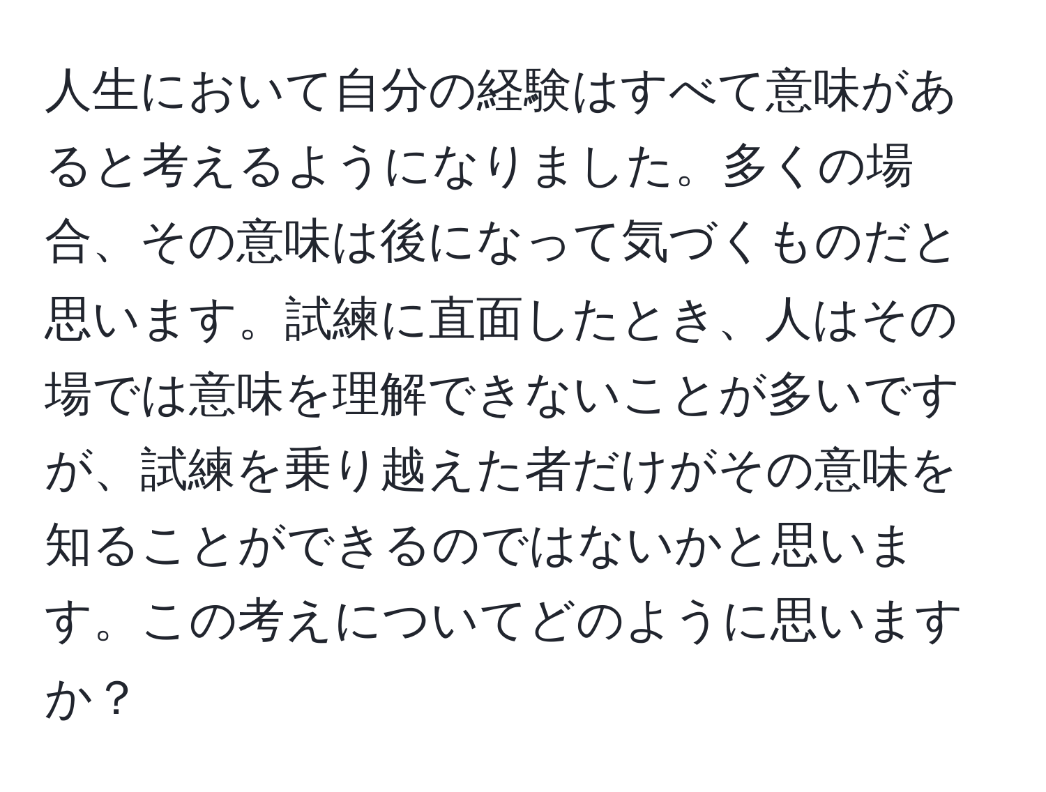 人生において自分の経験はすべて意味があると考えるようになりました。多くの場合、その意味は後になって気づくものだと思います。試練に直面したとき、人はその場では意味を理解できないことが多いですが、試練を乗り越えた者だけがその意味を知ることができるのではないかと思います。この考えについてどのように思いますか？