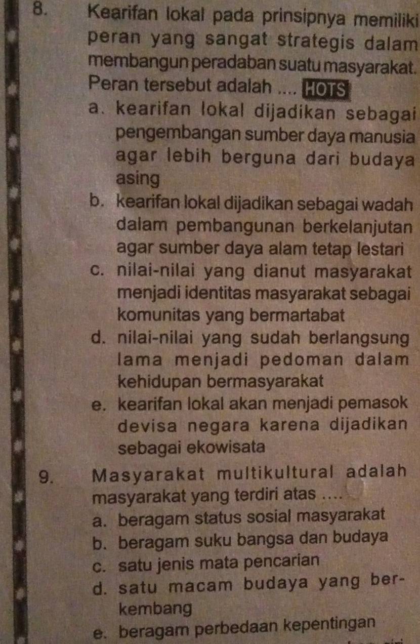 Kearifan lokal pada prinsipnya memiliki
peran yang sangat strategis dalam
membangun peradaban suatu masyarakat.
Peran tersebut adalah …. HOTS
a. kearifan lokal dijadikan sebagai
pengembangan sumber daya manusia
agar lebih berguna dari budaya
asing
b. kearifan lokal dijadikan sebagai wadah
dalam pembangunan berkelanjutan
agar sumber daya alam tetap lestari
c. nilai-nilai yang dianut masyarakat
menjadi identitas masyarakat sebagai
komunitas yang bermartabat
d. nilai-nilai yang sudah berlangsung
lama menjadi pedoman dalam
kehidupan bermasyarakat
e. kearifan lokal akan menjadi pemasok
devisa negara karena dijadikan
sebagai ekowisata
9. Masyarakat multikultural adalah
masyarakat yang terdiri atas ....
a. beragam status sosial masyarakat
b. beragam suku bangsa dan budaya
c. satu jenis mata pencarian
d. satu macam budaya yang ber-
kembang
e. beragam perbedaan kepentingan