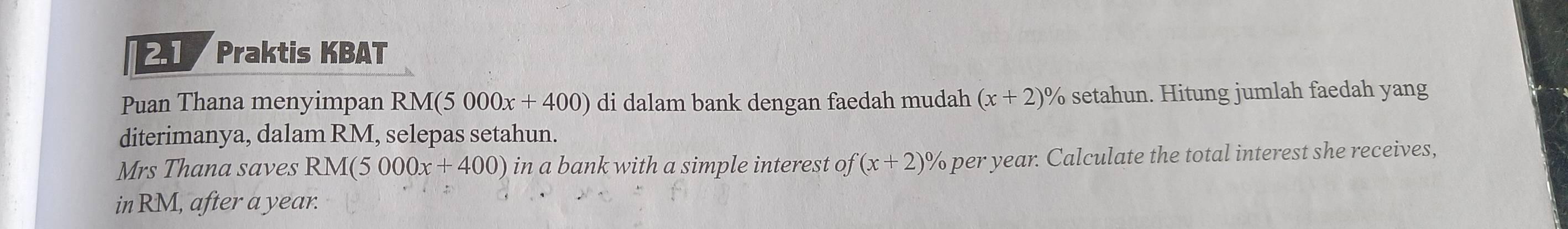 2.1 Praktis KBAT 
Puan Thana menyimpan RM(5000x+400) di dalam bank dengan faedah mudah (x+2)^0 % setahun. Hitung jumlah faedah yang 
diterimanya, dalam RM, selepas setahun. 
Mrs Thana saves RM(5000x+400) in a bank with a simple interest of (x+2)^0 % per year. Calculate the total interest she receives, 
in RM, after a year.