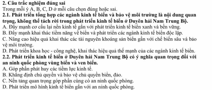 Câu trắc nghiệm đúng sai
Trong mỗi ý A, B, C, D ở mỗi câu chọn đúng hoặc sai.
2.1. Phát triển tổng hợp các ngành kinh tế biển và bảo vệ môi trường là nội dung quan
trọng, không thể tách rời trong phát triển kinh tế biến ở Duyên hải Nam Trung Bộ.
A. Đầy mạnh cơ cấu lại nền kinh tế gắn với phát triển kinh tế biển xanh và bền vững.
B. Đầy mạnh khai thác tiểm năng về biển và phát triển các ngành kinh tế biển độc lập.
C. Nâng cao hiệu quả khai thác các tài nguyên khoáng sản biển gần với chế biển sâu và bảo
vệ môi trường.
D. Phát triển khoa học - công nghệ, khai thác hiệu quả thể mạnh của các ngành kinh tế biển.
2.2. Phát triển kinh tế biển ở Duyên hải Nam Trung Bộ có ý nghĩa quan trọng đổi với
an ninh quốc phòng vùng biển và ven biển.
A. Góp phần phát huy các tiềm lực kinh tế.
B. Khăng định chủ quyền và bảo vệ chủ quyền biển, đảo.
C. Nền tảng quan trọng góp phần cùng có an ninh quốc phòng.
D. Phát triển mô hình kinh tế biển gắn với an ninh quốc phòng.