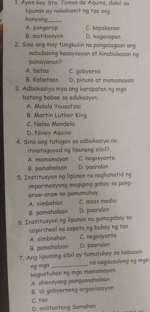 Ayon kay Sto. Tomas de Aquino, dahil sa
lipunan ay nakakamit ng tao ang
kanyang.
A. pangarap C. kapakanan
B. motibasyon D. kaganapan
2. Sino ang may tungkulin na pangalagaan ang
nabubuong kasaysayan at kinabukasan ng
pamayanan?
A. batas C. gobyerno
B. Kabataan D. pinuno at mamamayan
3. Adbokasiya niya ang karapatan ng mga
batang babae sa edukasyon.
A. Malala Yousafzai
B. Martin Luther King
C. Nelso Mandela
D. Ninoy Aquino
4. Sino ang tutugon sa adbokasiya na
itinataguyod ng lipunang sibil?
A. mamamayan C. negosyante
B. pamahalaan D. paaralan
5. Institusyon ng lipunan na naghahatid ng
impormasyong magiging gabay sa pang-
araw-araw na pamumuhay
A. simbahan C. mass media
B. pamahalaan D. paaralan
6. Institusyon ng lipunan na gumagabay sa
isipiritwal na aspeto ng buhay ng tao
A. simbnahan C. negosyante
B. pamahalaan D. paaralan
7. Ang lipunang sibil ay tumutukoy sa kabuuan
ng mga _na nagsusulong ng mga
kagustuhan ng mga mamamayan.
A. ahensyang pampamahalaan
B. 'di gobyernong organisasyon
C. tao
D. militanteng Samahan