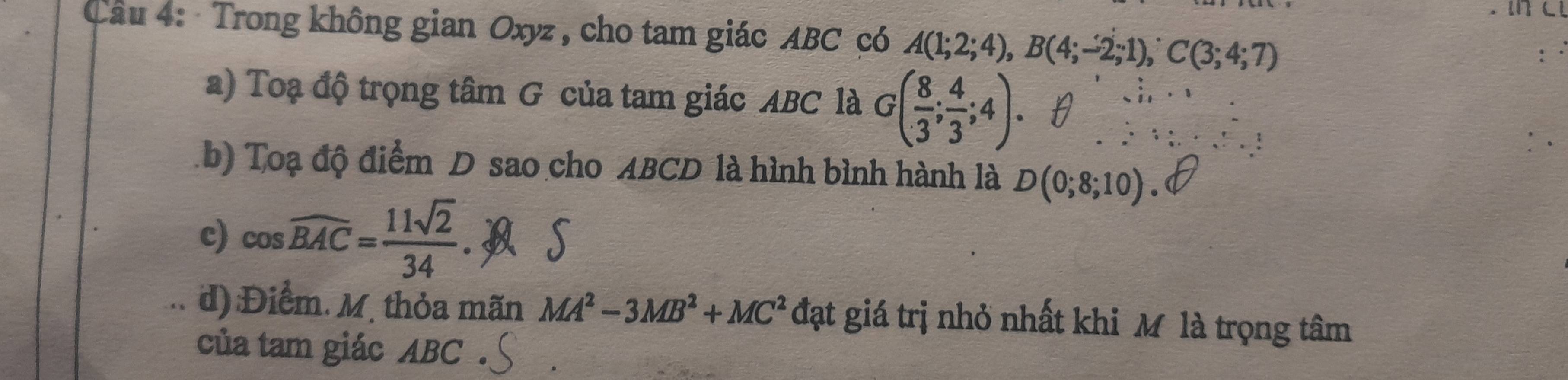 Trong không gian Oxyz , cho tam giác ABC có A(1;2;4), B(4;-2;1), C(3;4;7)
a) Toạ độ trọng tâm G của tam giác ABC là G( 8/3 ; 4/3 ;4). 
.b) Toạ độ điểm D sao cho ABCD là hình bình hành là D(0;8;10). 
c) cos widehat BAC= 11sqrt(2)/34 . S 
d) :Điểm. M. thỏa mãn MA^2-3MB^2+MC^2 đạt giá trị nhỏ nhất khi M là trọng tâm 
của tam giác ABC