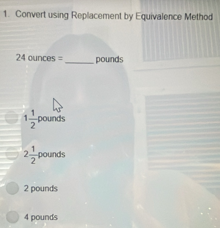 Convert using Replacement by Equivalence Method
2^2 4 ounces = _ pounds
1 1/2  pounds
2 1/2  pounds
2 pounds
4 pounds