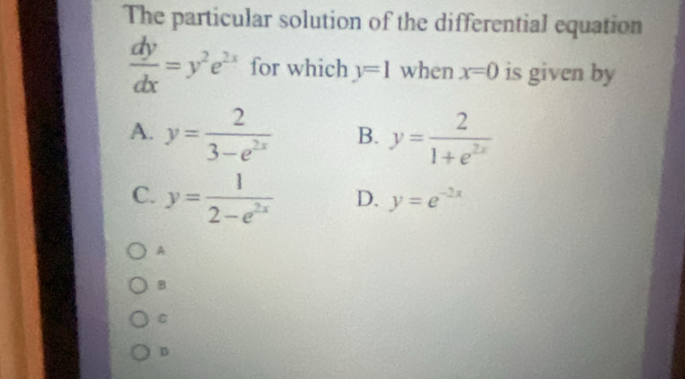 The particular solution of the differential equation
 dy/dx =y^2e^(2x) for which y=1 when x=0 is given by
A. y= 2/3-e^(2x)  B. y= 2/1+e^(2x) 
C. y= 1/2-e^(2x)  D. y=e^(-2x)
A
B
C
D