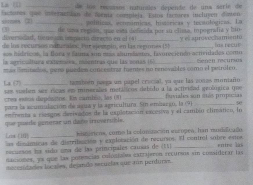 La (1) _de los recursos naturales depende de una seríe de 
factores que interactían de formía compleja. Estos factores incluyen dimen- 
siones. (2) _, políticas, económicas, históricas y tecnológicas. La 
(3)_ de una región, que está definida por su clima, topografía y bío- 
diversidad, tiene un impacto directo en el (4) _y el aprovechamiento 
de los recursos naturales. Por ejempio, en las regiones (5) _, los recur 
sos hídricos, la flora y fauna son más abundantes, favoreciendo actividades como 
la agricultura extensiva, mientras que las zonas (6)_ tienen recursos 
más limitados, pero pueden concentrar fuentes no renovables como el petróleo. 
La (7) _también juega un papel crucial, ya que las zonas montaño- 
sas suelen ser ricas en minerales metálicos debido a la actividad geológica que 
crea estos depósitos. En cambio, las (8) _fluviales son más propicias 
para la acumulación de agua y la agricultura. Sin embargo, la (9) _se 
enfrenta a riesgos derivados de la explotación excesiva y el cambio climático, lo 
que puede generar un daño irreversible. 
Los (10)_ históricos, como la colonización europea, han modificado 
las dinámicas de distribución y explotación de recursos. El control sobre estos 
recursos ha sido una de las principales causas de (11) entre las 
naciones, ya que las porencias coloniales extrajeron recursos sin considerar las 
necesidades locales, dejando secuelas que aún perduran.