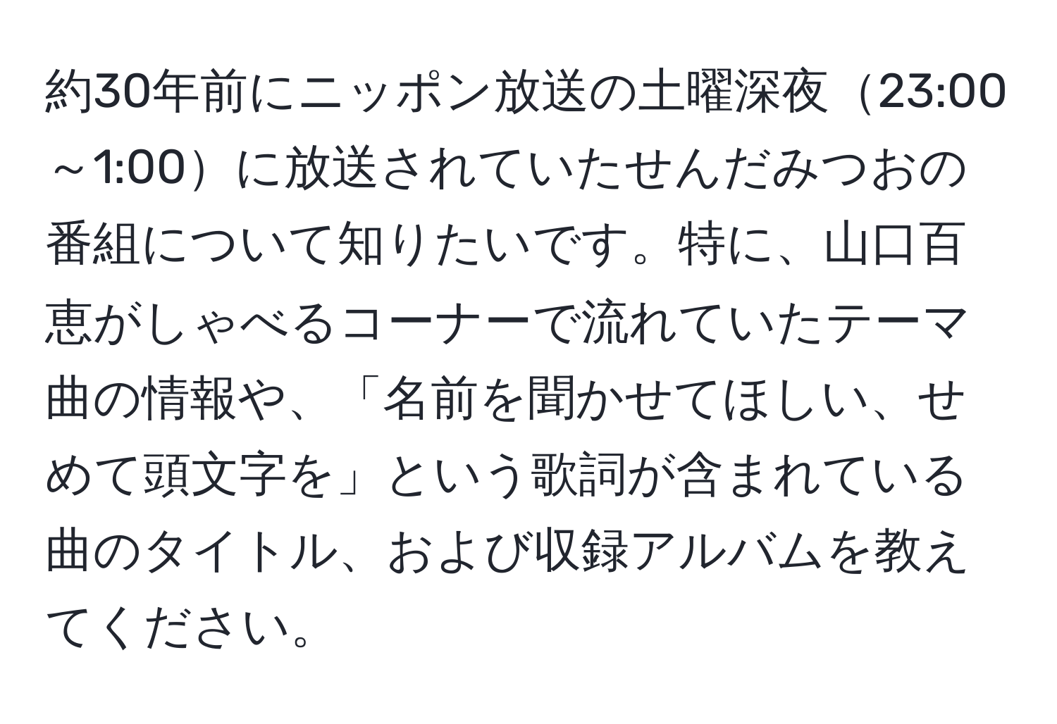 約30年前にニッポン放送の土曜深夜23:00～1:00に放送されていたせんだみつおの番組について知りたいです。特に、山口百恵がしゃべるコーナーで流れていたテーマ曲の情報や、「名前を聞かせてほしい、せめて頭文字を」という歌詞が含まれている曲のタイトル、および収録アルバムを教えてください。