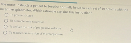 The nurse instructs a patient to breathe normally between each set of 10 breaths with the
incentive spirometer. Which rationale explains this instruction?
To prevent fatigue
To promote lung expansion
To reduce the risk of progressive collapse
To reduce transmission of microorganisms