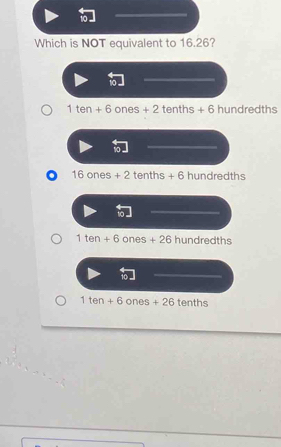 Which is NOT equivalent to 16.26? 
_
1ten+6ones+2tenths+6hundredths
10
_ 
_
16ones+2tenths+6 6 hundredths
_
1ten+6ones+26hundredths
10
_
1ten+6ones+26tenths