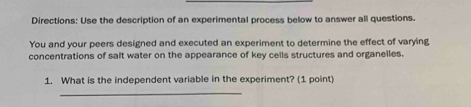 Directions: Use the description of an experimental process below to answer all questions. 
You and your peers designed and executed an experiment to determine the effect of varying 
concentrations of salt water on the appearance of key cells structures and organelles. 
1. What is the independent variable in the experiment? (1 point) 
_