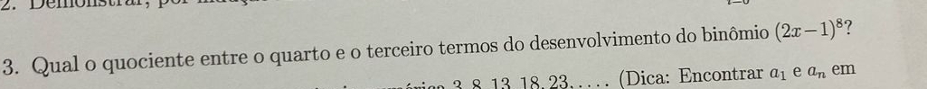 Demonstral 
3. Qual o quociente entre o quarto e o terceiro termos do desenvolvimento do binômio (2x-1)^8 ?
3 8 13 18, 23. … (Dica: Encontrar a_1 e a_n em