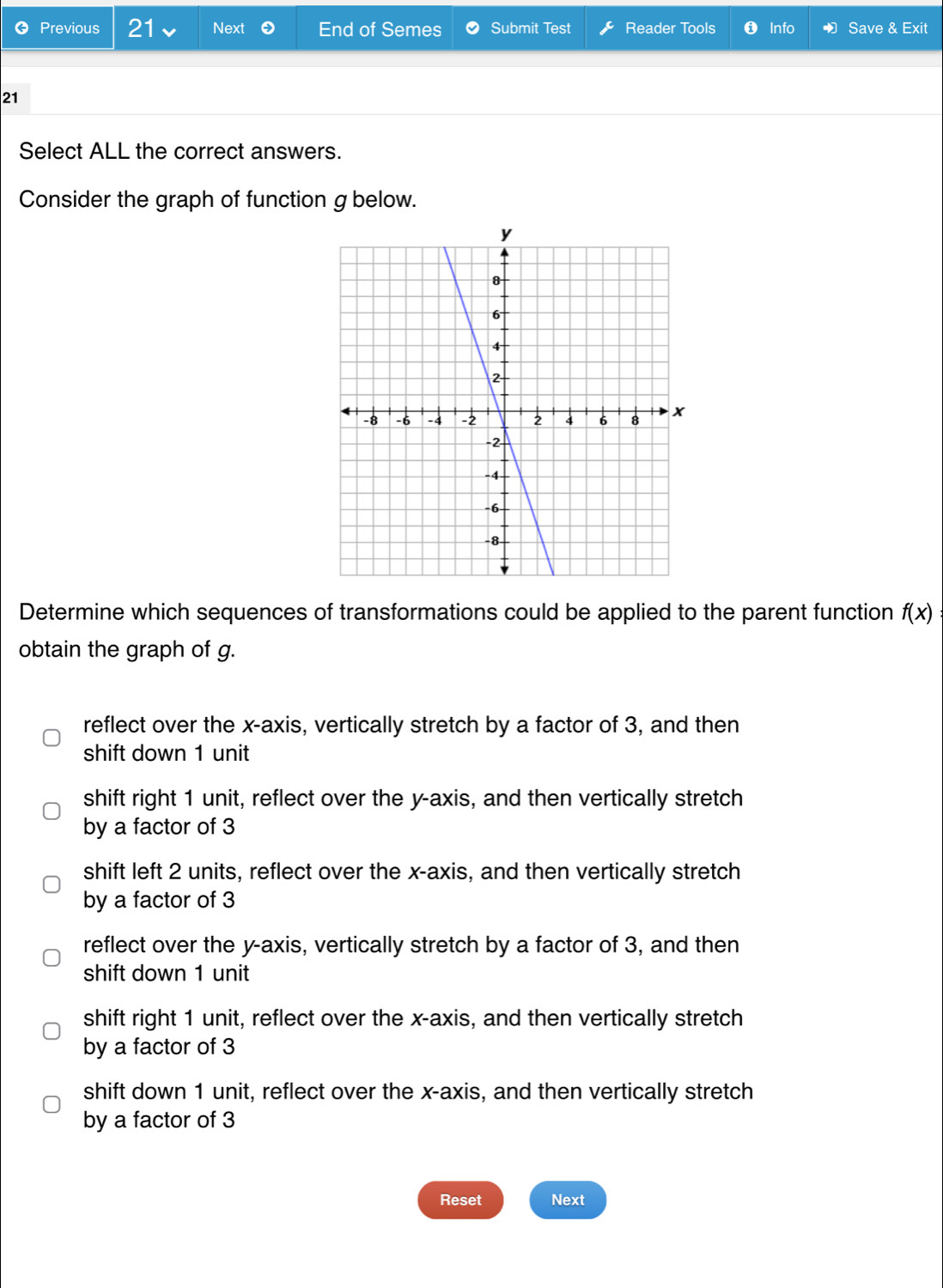 Previous 21 Next End of Semes Submit Test Reader Tools Info Save & Exit
21
Select ALL the correct answers.
Consider the graph of function g below.
Determine which sequences of transformations could be applied to the parent function f(x)
obtain the graph of g.
reflect over the x-axis, vertically stretch by a factor of 3, and then
shift down 1 unit
shift right 1 unit, reflect over the y-axis, and then vertically stretch
by a factor of 3
shift left 2 units, reflect over the x-axis, and then vertically stretch
by a factor of 3
reflect over the y-axis, vertically stretch by a factor of 3, and then
shift down 1 unit
shift right 1 unit, reflect over the x-axis, and then vertically stretch
by a factor of 3
shift down 1 unit, reflect over the x-axis, and then vertically stretch
by a factor of 3
Reset Next