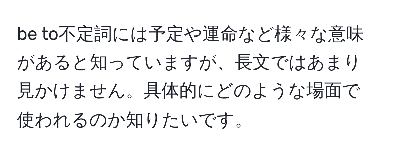 be to不定詞には予定や運命など様々な意味があると知っていますが、長文ではあまり見かけません。具体的にどのような場面で使われるのか知りたいです。