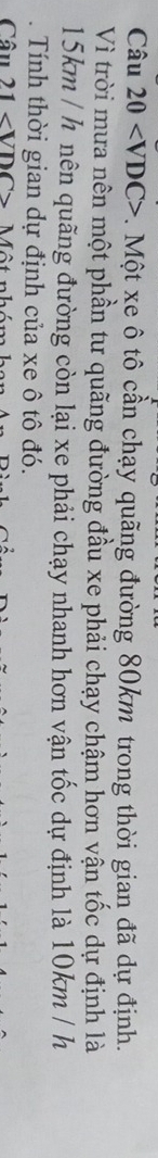 Câu 20 v . Một xe ô tô cần chạy quãng đường 80km trong thời gian đã dự định. 
Vì trời mưa nên một phần tư quãng đường đầu xe phải chạy chậm hơn vận tốc dự định là
15km / h nên quãng đường còn lại xe phải chạy nhanh hơn vận tốc dự định là 10km / h. Tính thời gian dự định của xe ô tô đó. 
Câu 21 ∠ VDC> ột nh