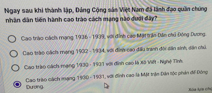 Ngay sau khi thành lập, Đảng Cộng sản Việt Nam đã lãnh đạo quần chúng
nhân dân tiến hành cao trào cách mạng nào dưới đây?
Cao trào cách mạng 1936 - 1939, với đỉnh cao Mặt trận Dân chủ Đông Dương.
Cao trào cách mạng 1932 - 1934, với đỉnh cao đấu tranh đòi dân sinh, dân chủ.
Cao trào cách mạng 1930 - 1931 với đỉnh cao là Xô Viết - Nghệ Tĩnh.
Cao trào cách mạng 1930 - 1931, với đỉnh cao là Mặt trận Dân tộc phản đế Đông
Dương.
Xóa lựa chợ