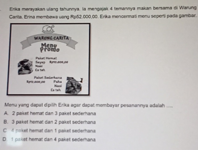 Erika merayakan ulang tahunnya. la mengajak 4 temannya makan bersama di Warung
Carita. Erina membawa uang Rp52.000,00. Erika mencermati menu seperti pada gambar.
Menu yang dapat dipilih Erika agar dapat membayar pesanannya adalah ....
A. 2 paket hemat dan 3 paket sederhana
B. 3 paket hemat dan 2 paket sederhana
C 4 paket hemat dan 1 paket sederhana
D. 1 paket hemat dan 4 paket sederhana