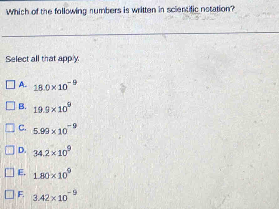 Which of the following numbers is written in scientific notation?
Select all that apply.
A. 18.0* 10^(-9)
B. 19.9* 10^9
C. 5.99* 10^(-9)
D. 34.2* 10^9
E. 1.80* 10^9
F. 3.42* 10^(-9)