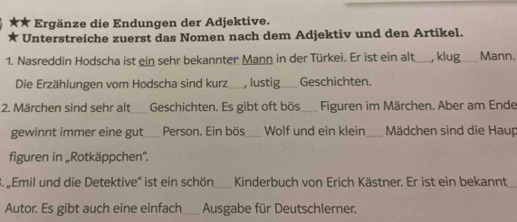 Ergänze die Endungen der Adjektive. 
Unterstreiche zuerst das Nomen nach dem Adjektiv und den Artikel. 
1. Nasreddin Hodscha ist ein sehr bekannter Mann in der Türkei. Er ist ein alt_ , klug_ Mann. 
Die Erzählungen vom Hodscha sind kurz_ , lustig_ Geschichten. 
2. Märchen sind sehr alt Geschichten. Es gibt oft bös_ Figuren im Märchen. Aber am Ende 
gewinnt immer eine gut .... Person. Ein bös_ Wolf und ein klein_ Mädchen sind die Haup 
figuren in „Rotkäppchen''. 
3. „Emil und die Detektive' ist ein schön_ Kinderbuch von Erich Kästner. Er ist ein bekannt_ 
Autor. Es gibt auch eine einfach_ Ausgabe für Deutschlerner.