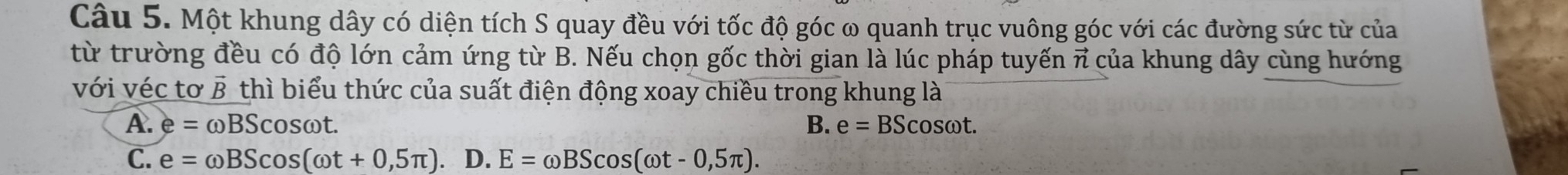 Một khung dây có diện tích S quay đều với tốc độ góc ω quanh trục vuông góc với các đường sức từ của
từ trường đều có độ lớn cảm ứng từ B. Nếu chọn gốc thời gian là lúc pháp tuyến π của khung dây cùng hướng
với véc tơ B thì biểu thức của suất điện động xoay chiều trong khung là
A. e=omega BScos omega t. B. e=BScos omega t.
C. e=omega BScos (omega t+0,5π ). . D. E=omega BScos (omega t-0,5π ).