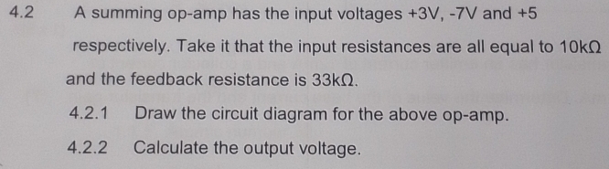 4.2 A summing op- amp has the input voltages +3V, -7V and +5
respectively. Take it that the input resistances are all equal to 10kΩ
and the feedback resistance is 33kΩ. 
4.2.1 Draw the circuit diagram for the above op-amp. 
4.2.2 Calculate the output voltage.