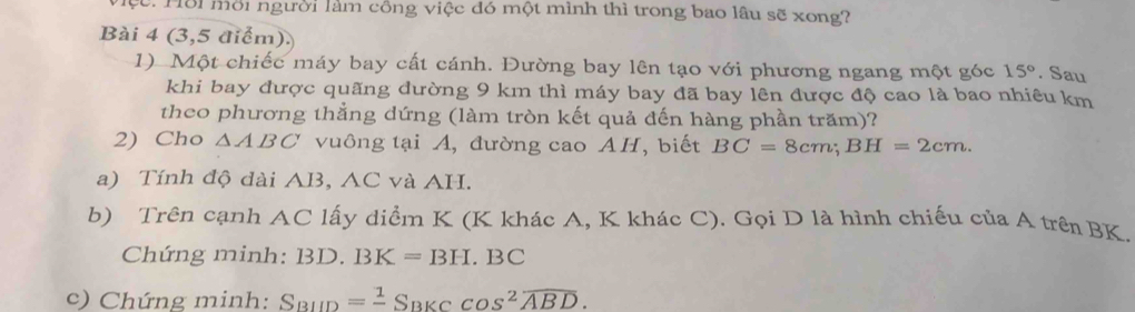 1ồi mời người làm công việc đó một mình thì trong bao lâu sẽ xong? 
Bài 4 (3,5 điểm). 
1) Một chiếc máy bay cất cánh. Đường bay lên tạo với phương ngang một góc 15°. Sau 
khi bay được quãng dường 9 km thì máy bay đã bay lên được độ cao là bao nhiêu km 
theo phương thẳng dứng (làm tròn kết quả đến hàng phần trăm)? 
2) Cho △ ABC vuông tại A, đường cao AH, biết BC=8cm; BH=2cm. 
a) Tính độ dài AB, AC và AH. 
b) Trên cạnh AC lấy diểm K (K khác A, K khác C). Gọi D là hình chiếu của A trên BK. 
Chứng minh: BD.BK=BH.BC
c) Chứng minh: S_BIID=frac 1S_BKCcos^2overline ABD.