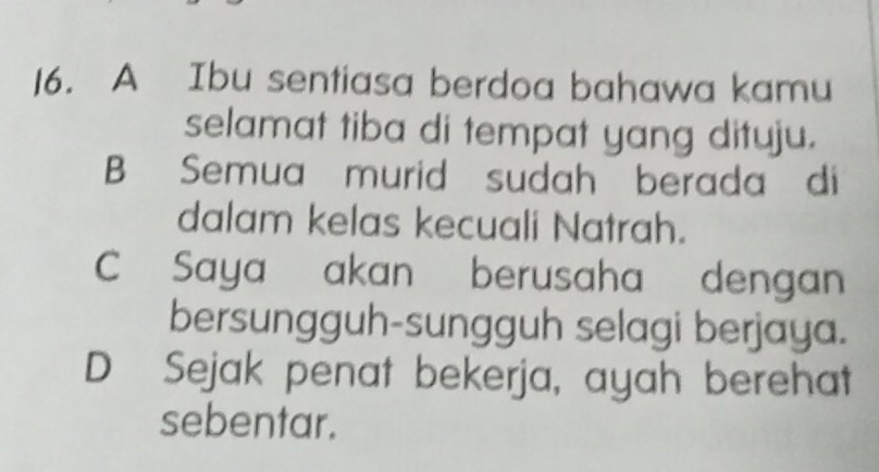 A Ibu sentiasa berdoa bahawa kamu
selamat tiba di tempat yang dituju.
B Semua murid sudah berada di
dalam kelas kecuali Natrah.
C Saya akan berusaha dengan
bersungguh-sungguh selagi berjaya.
D Sejak penat bekerja, ayah berehat
sebentar.