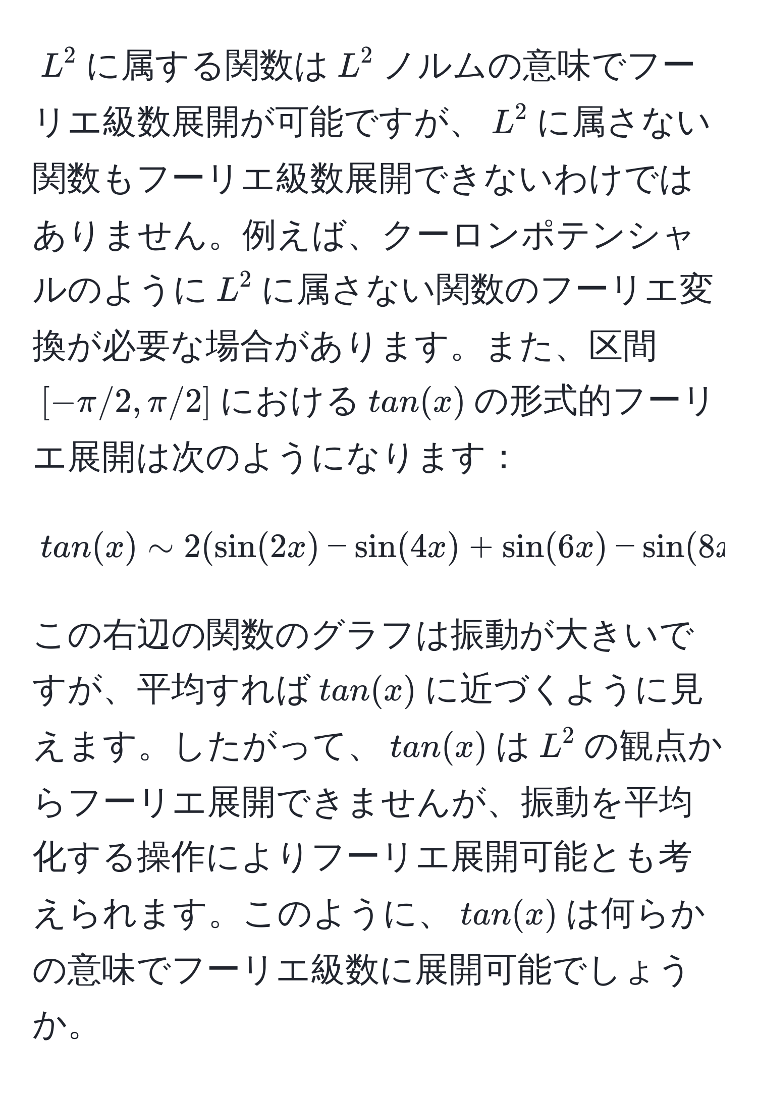 $L^2$に属する関数は$L^2$ノルムの意味でフーリエ級数展開が可能ですが、$L^2$に属さない関数もフーリエ級数展開できないわけではありません。例えば、クーロンポテンシャルのように$L^2$に属さない関数のフーリエ変換が必要な場合があります。また、区間$[-π/2, π/2]$における$tan(x)$の形式的フーリエ展開は次のようになります：
  
$$
tan(x) sim 2 (sin(2x) - sin(4x) + sin(6x) - sin(8x) + dots)
$$

この右辺の関数のグラフは振動が大きいですが、平均すれば$tan(x)$に近づくように見えます。したがって、$tan(x)$は$L^2$の観点からフーリエ展開できませんが、振動を平均化する操作によりフーリエ展開可能とも考えられます。このように、$tan(x)$は何らかの意味でフーリエ級数に展開可能でしょうか。