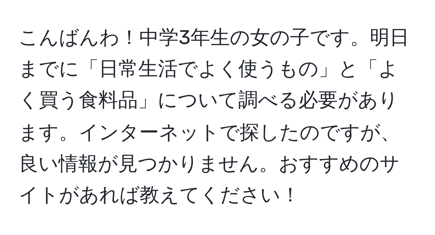 こんばんわ！中学3年生の女の子です。明日までに「日常生活でよく使うもの」と「よく買う食料品」について調べる必要があります。インターネットで探したのですが、良い情報が見つかりません。おすすめのサイトがあれば教えてください！