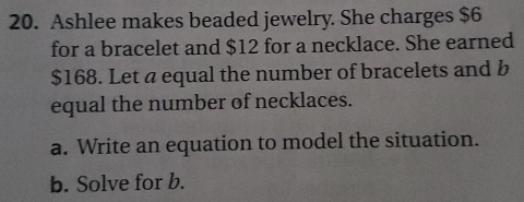 Ashlee makes beaded jewelry. She charges $6
for a bracelet and $12 for a necklace. She earned
$168. Let a equal the number of bracelets and b 
equal the number of necklaces. 
a. Write an equation to model the situation. 
b. Solve for b.