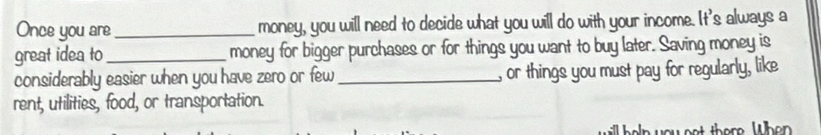 Once you are_ money, you will need to decide what you will do with your income. It's always a 
great idea to _money for bigger purchases or for things you want to buy later. Saving money is 
considerably easier when you have zero or few_ , or things you must pay for regularly, like 
rent, utilities, food, or transportation. 
you net there. When