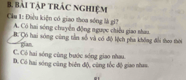 BàI TậP TRÁC NGHIệM
Câu 1: Điều kiện có giao thoa sóng là gì?
A. Có hai sóng chuyển động ngược chiều giao nhau.
B. ó hai sóng cùng tần số và có độ lệch pha không đồi theo thời
gian.
C. Có hai sóng cùng bước sóng giao nhau.
D. Có hai sóng cùng biên độ, cùng tốc độ giao nhau.
1