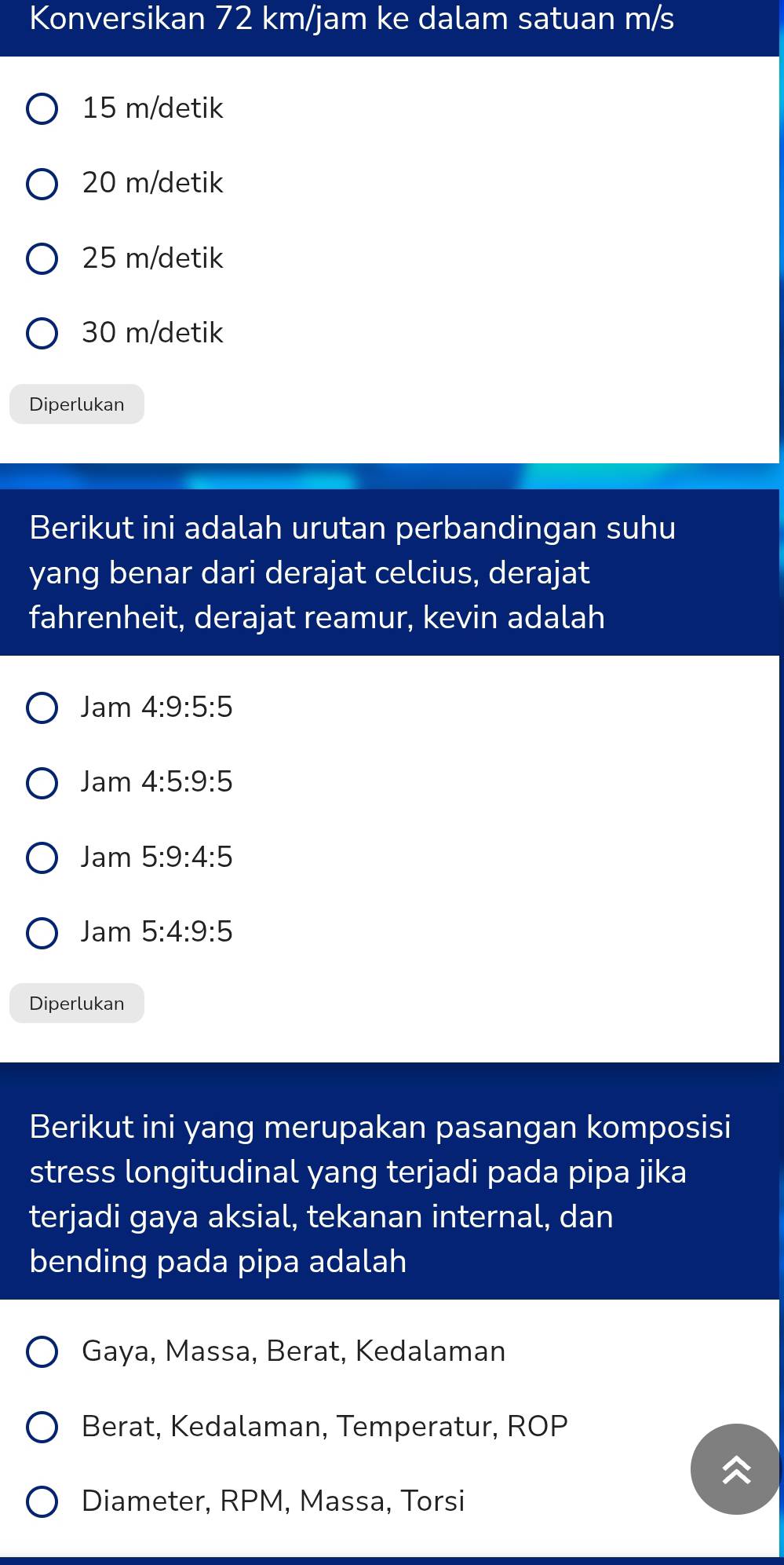 Konversikan 72 km/jam ke dalam satuan m/s
15 m /detik
20 m /detik
25 m/detik
30 m /detik
Diperlukan
Berikut ini adalah urutan perbandingan suhu
yang benar dari derajat celcius, derajat
fahrenheit, derajat reamur, kevin adalah
Jam4:9:5:5
Jam4:5:9:5
Jam5:9:4:5
Jam5:4:9:5
Diperlukan
Berikut ini yang merupakan pasangan komposisi
stress longitudinal yang terjadi pada pipa jika
terjadi gaya aksial, tekanan internal, dan
bending pada pipa adalah
Gaya, Massa, Berat, Kedalaman
Berat, Kedalaman, Temperatur, ROP
Diameter, RPM, Massa, Torsi