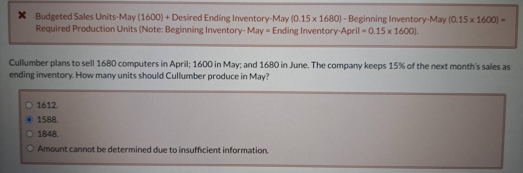 Budgeted Sales Units-May (1600) + Desired Ending Inventory-May (0.15* 1680) - Beginning Inventory-May (0.15* 1600)=
Required Production Units (Note: Beginning Inventory- May = Ending Inventory- April=0.15* 1600). 
Cullumber plans to sell 1680 computers in April; 1600 in May; and 1680 in June. The company keeps 15% of the next month's sales as
ending inventory. How many units should Cullumber produce in May?
1612.
1588.
1848.
Amount cannot be determined due to insufficient information.