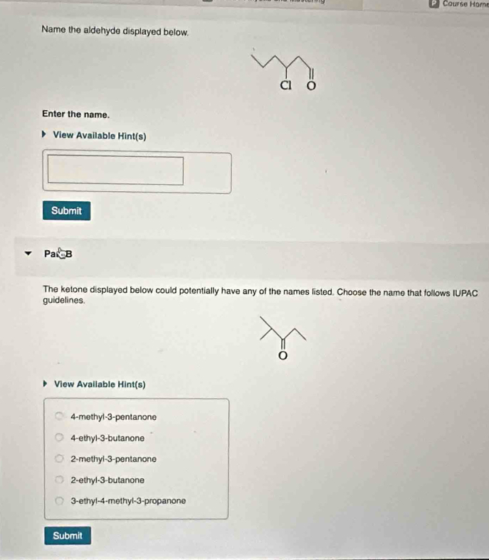 Course Home
Name the aldehyde displayed below.
Enter the name.
View Available Hint(s)
Submit
Pa、B
The ketone displayed below could potentially have any of the names listed. Choose the name that follows IUPAC
guidelines.
View Avaiiable Hint(s)
4 -methyl -3 -pentanone
4 -ethyl -3 -butanone
2 -methyl -3 -pentanone
2 -ethyl -3 -butanone
3-ethyl -4 -methyl -3 -propanone
Submit