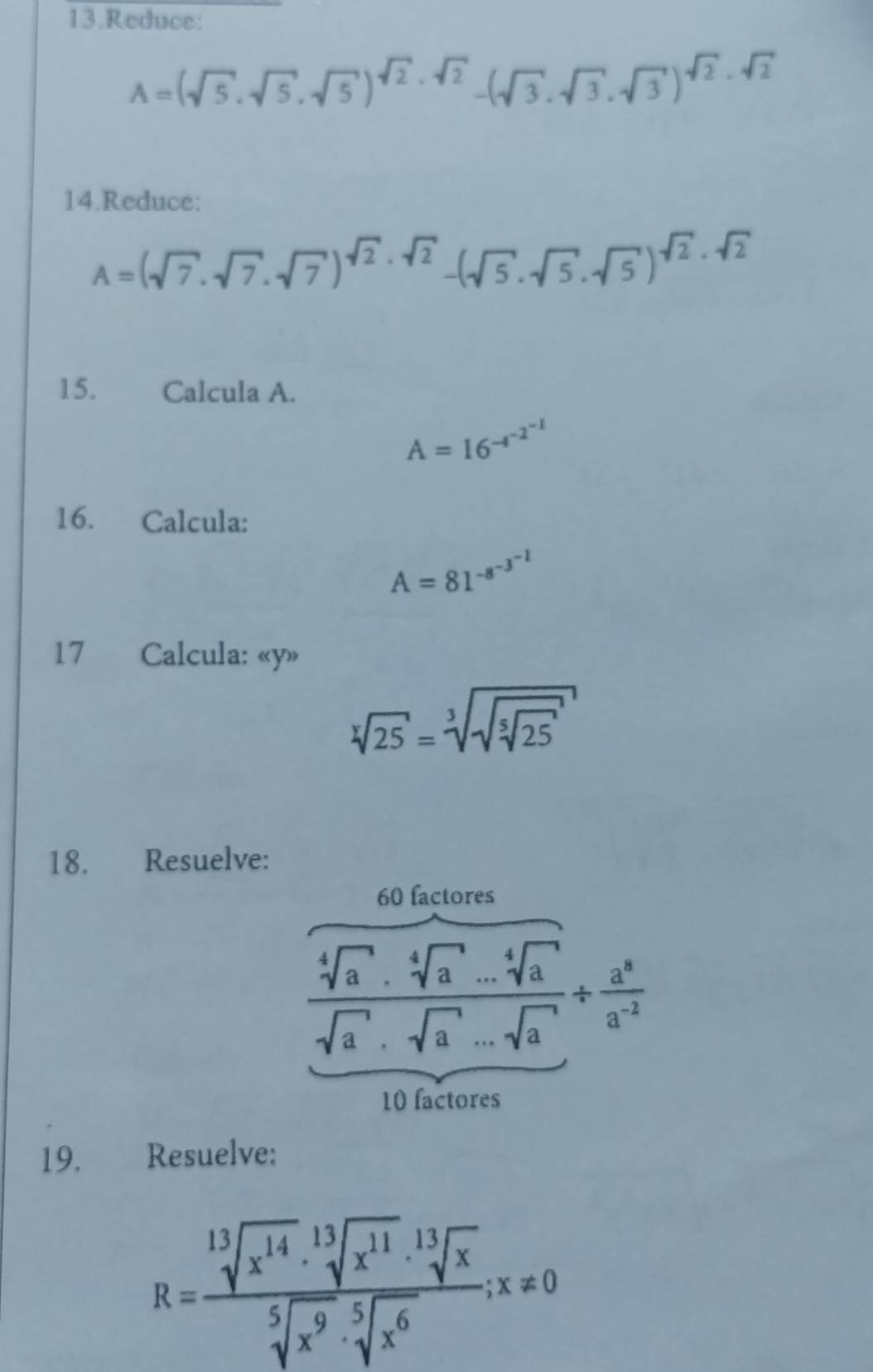 Reduce:
A=(sqrt(5)· sqrt(5)· sqrt(5))^sqrt(2)· sqrt(2)-(sqrt(3)· sqrt(3)· sqrt(3))^sqrt(2)· sqrt(2)
14.Reduce:
A=(sqrt(7)· sqrt(7)· sqrt(7))^sqrt(2)· sqrt(2)-(sqrt(5)· sqrt(5)· sqrt(5))^sqrt(2)· sqrt(2)
15. Calcula A.
A=16^(-4^-2^-1)
16. Calcula:
A=81^(-8^-3^-1)
17 Calcula: « y»
sqrt[3](25)=sqrt[3](sqrt [5]25)
18. Resuelve: 
60 factores
 (sqrt[4](a)· sqrt[4](a)...sqrt[4](a))/sqrt(a)· sqrt(a)...sqrt(a) /  a^8/a^(-2) 
10 factores 
19. Resuelve:
R= sqrt[13](x^(14))· sqrt[13](x^(11))· sqrt[13](x)/sqrt[5](x^9)· sqrt[5](x^6) ;x!= 0