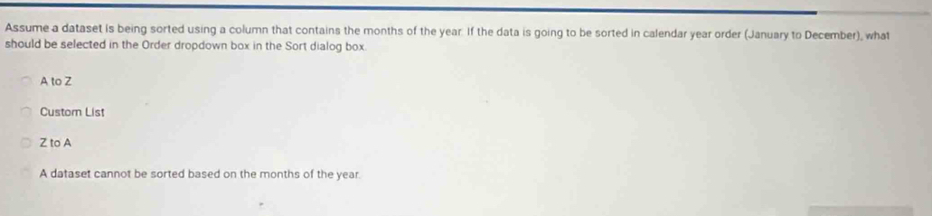 Assume a dataset is being sorted using a column that contains the months of the year. If the data is going to be sorted in calendar year order (January to December), what
should be selected in the Order dropdown box in the Sort dialog box.
A to Z
Custor List
Z to A
A dataset cannot be sorted based on the months of the year.