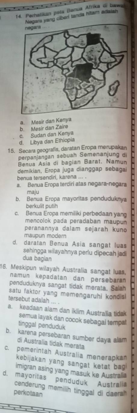 Perhatikan pəta Benua Afrika di bawa
a yang clberi tanda hitam adaiah
a. Mesir dan Kenya
b. Mesir dan Zaire
c. Sudan dan Kenya
d. Libya dan Ethiopia
15. Secara geografis, daratan Eropa merupakan
perpanjangan sebuah Semenanjung di
Benua Asia di bagian Barat. Namun
demikian, Eropa juga dianggap sebagai
benua tersendiri, karena ... .
a. Benua Eropa terdiri atas negara-negara
maju
b. Benua Eropa mayoritas penduduknya
berkulit putih
c. Benua Eropa memiliki perbedaan yang
mencolok pada peradaban maupun
peranannya dalam sejarah kuno
maupun modern
d. daratan Benua Asia sangat luas
sehingga wilayahnya perlu dipecah jadi
dua bagian
16. Meskipun wilayah Australia sangat luas,
namun kepadatan dan persebaran
penduduknya sangat tidak merata. Salah
satu faktor yang memengaruhi kondis 
tersebut adalah ... .
a. keadaan alam dan iklim Australia tidak
semua layak dan cocok sebagai tempat
tinggal penduduk
b. karena persebaran sumber daya alam
di Australia tidak merata
c. pemerintah Australia menerapkan
kebijakan yang sangat ketat bag
imigran asing yang masuk ke Australia
d. mayoritas penduduk Australia
cenderung memilih tinggal di daerah
perkotaan