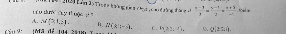 Il 104-2020 Lân 2) Trong không gian Oxyż , cho đường thẳng đ :  (x-3)/2 = (y-1)/2 = (z+5)/-1 . Điểm
nào dưới đây thuộc d ?
A. M(3;1;5). B. N(3;1;-5). C. P(2;2;-1). D. Q(2;2;1). 
Câu 9: say (Mã đề 104 2018) Tr