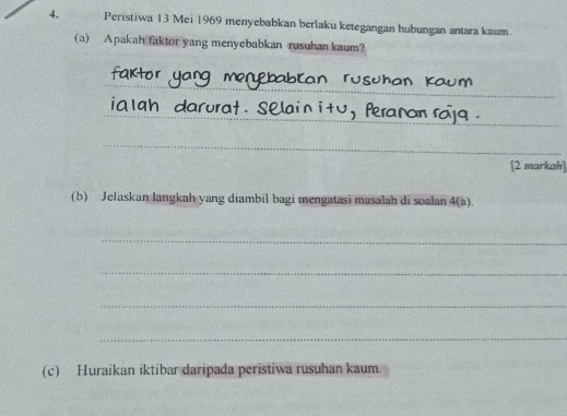 Peristiwa 13 Mei 1969 menyebabkan berlaku ketegangan hubungan antara kaum. 
(a) Apakah faktor yang menyebabkan rusuhan kaum? 
_ 
_ 
C 
_ 
_ 
[2 markah] 
(b) Jelaskan langkah yang diambil bagi mengatasi masalah di soalan 4(a). 
_ 
_ 
_ 
_ 
(c) Huraíkan iktibar daripada peristiwa rusuhan kaum.