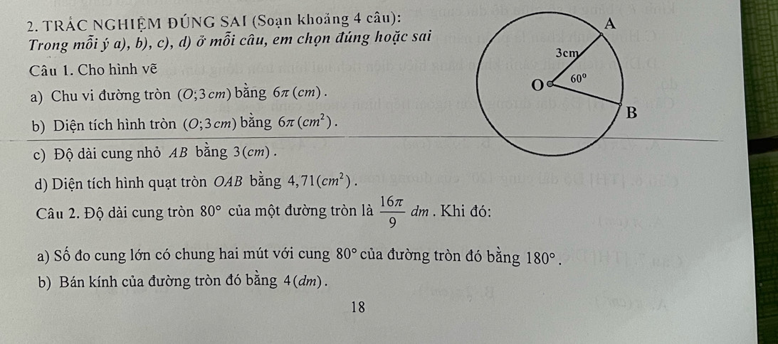 TRÁC NGHIỆM ĐÚNG SAI (Soạn khoảng 4 câu):
Trong mỗi ý a), b), c), d) ở mwidehat O i câu, em chọn đúng hoặc sai
Câu 1. Cho hình vẽ
a) Chu vi đường tròn (0;3cm) bằng 6π(cm).
b) Diện tích hình tròn (0;3cm) bằng 6π (cm^2).
c) Độ dài cung nhỏ AB bằng 3(cm) .
d) Diện tích hình quạt tròn OAB bằng 4,71(cm^2).
Câu 2. Độ dài cung tròn 80° của một đường tròn là  16π /9 dm. Khi đó:
a) Số đo cung lớn có chung hai mút với cung 80° của đường tròn đó bằng 180°.
b) Bán kính của đường tròn đó bằng 4(dm).
18