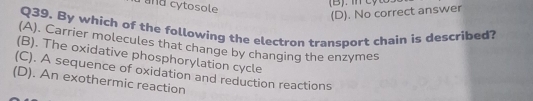 a and cytosole
(D). No correct answer
Q39. By which of the following the electron transport chain is described?
(A). Carrier molecules that change by changing the enzymes
(B). The oxidative phosphorylation cycle
(C). A sequence of oxidation and reduction reactions
(D). An exothermic reaction