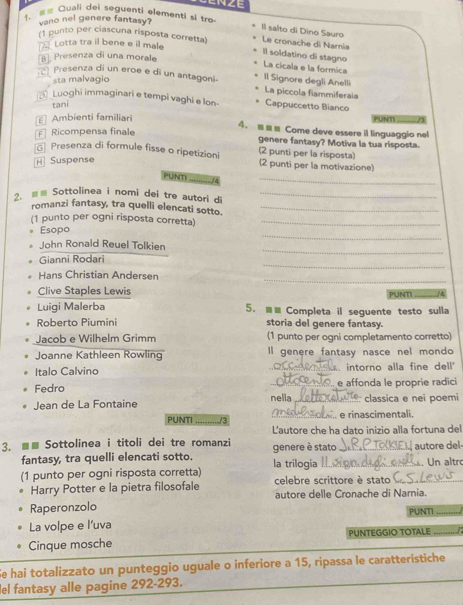 CNZE
1.  Quali dei seguenti elementi si tro
vano nel genere fantasy?
Il salto di Dino Sauro
(1 punto per ciascuna risposta corretta)
Le cronache di Narnia
A Lotta tra il bene e il male
Il soldatino di stagno
B], Presenza di una morale
La cicala e la formica
Presenza di un eroe e di un antagoni- Il Signore degli Anelli
sta malvagio
La piccola fiammiferaia
Luoghi immaginari e tempi vaghi e lon- Cappuccetto Bianco
tani
E Ambienti familiari PUNTI_
4. ■■■ Come deve essere il linguaggio nel
Ricompensa finale genere fantasy? Motiva la tua risposta.
G Presenza di formule fisse o ripetizioni (2 punti per la risposta)
H Suspense
(2 punti per la motivazione)
PUNTI
_
2.  Sottolinea i nomi dei tre autori di_
romanzi fantasy, tra quelli elencati sotto._
(1 punto per ogni risposta corretta)_
_
Esopo
_
John Ronald Reuel Tolkien
_
Gianni Rodari
Hans Christian Andersen
_
Clive Staples Lewis PUNTI_ A
Luigi Malerba 5. ■■ Completa il seguente testo sulla
Roberto Piumini storia del genere fantasy.
Jacob e Wilhelm Grimm (1 punto per ogni completamento corretto)
Joanne Kathleen Rowling Il genere fantasy nasce nel mondo
Italo Calvino _ intorno alla fine dell'
Fedro _e affonda le proprie radici
Jean de La Fontaine nella _classica e nei poemi
PUNTI _/3 _.. e rinascimentali.
L'autore che ha dato inizio alla fortuna del
3. ■■ Sottolinea i titoli dei tre romanzi genere è stato _autore del-
fantasy, tra quelli elencati sotto. la trilogia
(1 punto per ogni risposta corretta) __. Un altro
Harry Potter e la pietra filosofale
celebre scrittore è stato
autore delle Cronache di Narnia.
Raperonzolo PUNTI_
La volpe e l’uva
PUNTEGGIO TOTALE_
Cinque mosche
Se hai totalizzato un punteggio uguale o inferiore a 15, ripassa le caratteristiche
lel fantasy alle pagine 292-293.