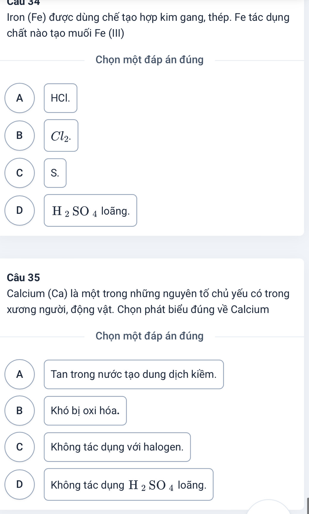 Iron (Fe) được dùng chế tạo hợp kim gang, thép. Fe tác dụng
chất nào tạo muối Fe (III)
Chọn một đáp án đúng
A HCl.
B Cl_2.
C S.
D H_2SO_4 loãng.
Câu 35
Calcium (Ca) là một trong những nguyên tố chủ yếu có trong
xương người, động vật. Chọn phát biểu đúng về Calcium
Chọn một đáp án đúng
A Tan trong nước tạo dung dịch kiềm.
B Khó bị oxi hóa.
C Không tác dụng với halogen.
D Không tác dụng H_2SO_4 loãng.