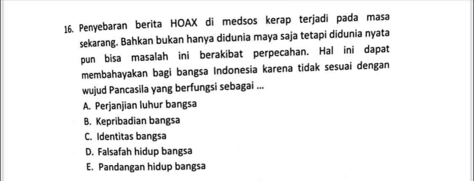 Penyebaran berita HOAX di medsos kerap terjadi pada masa
sekarang. Bahkan bukan hanya didunia maya saja tetapi didunia nyata
pun bisa masalah ini berakibat perpecahan. Hal ini dapat
membahayakan bagi bangsa Indonesia karena tidak sesuai dengan
wujud Pancasila yang berfungsi sebagai ...
A. Perjanjian luhur bangsa
B. Kepribadian bangsa
C. Identitas bangsa
D. Falsafah hidup bangsa
E. Pandangan hidup bangsa