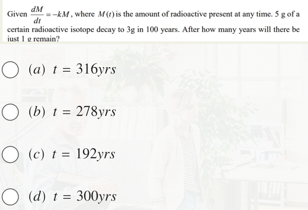 Given  dM/dt =-kM , where M(t) is the amount of radioactive present at any time. 5 g of a
certain radioactive isotope decay to 3g in 100 years. After how many years will there be
iust 1 g remain?
(a) t=316yrs
(b) t=278yrs
(c) t=192yrs
(d) t=300yrs